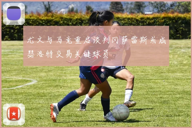 尤文与马竞重启谈判冈萨雷斯或成瑟洛特交易关键球员