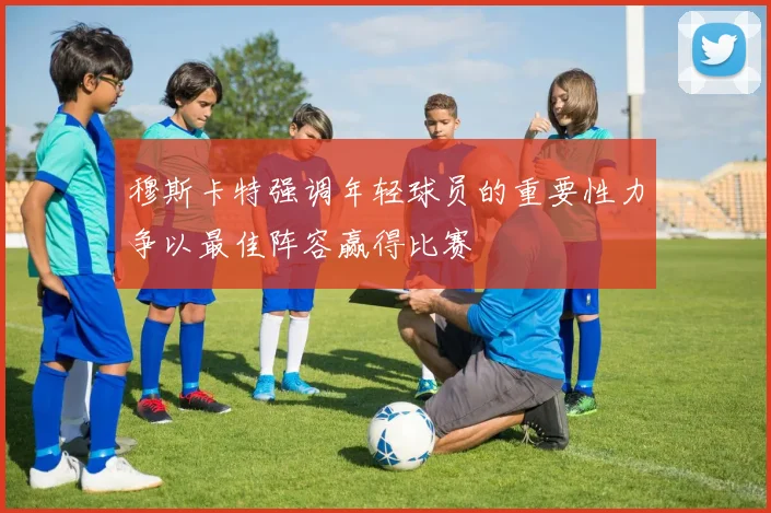 穆斯卡特强调年轻球员的重要性力争以最佳阵容赢得比赛