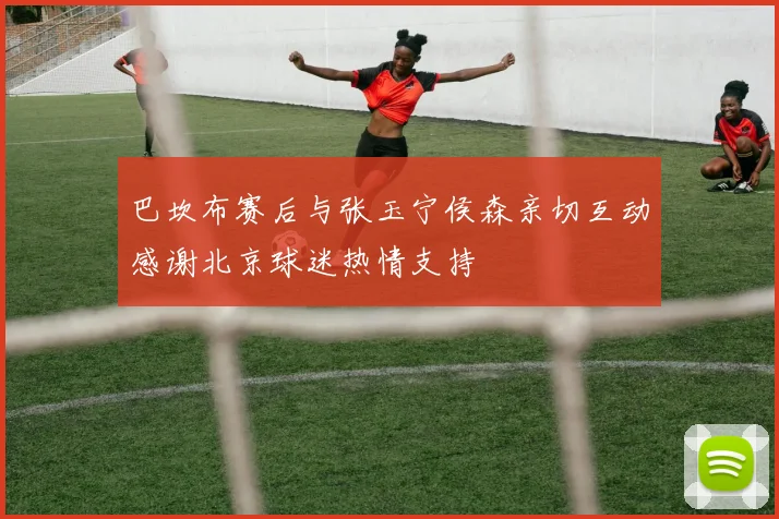 巴坎布赛后与张玉宁侯森亲切互动感谢北京球迷热情支持