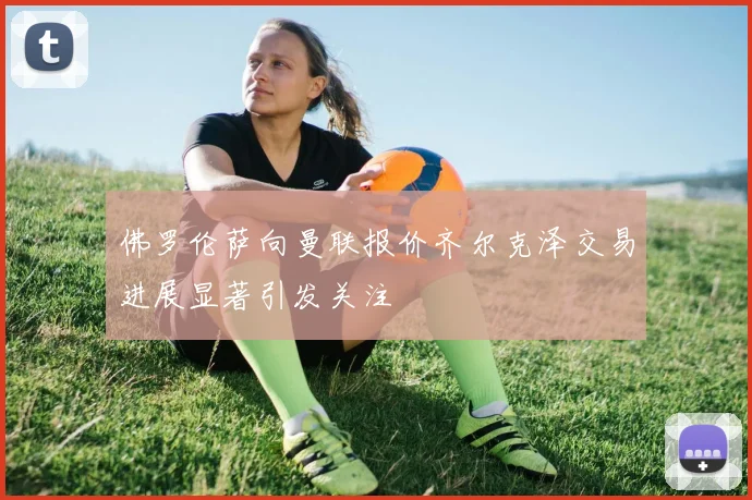 佛罗伦萨向曼联报价齐尔克泽交易进展显著引发关注