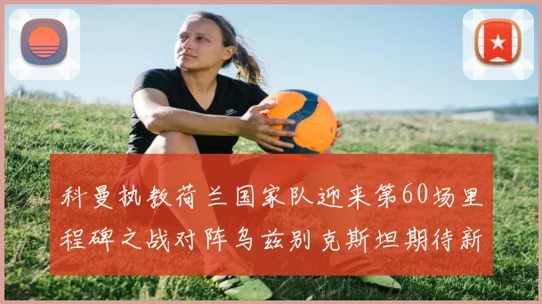 科曼执教荷兰国家队迎来第60场里程碑之战对阵乌兹别克斯坦期待新突破