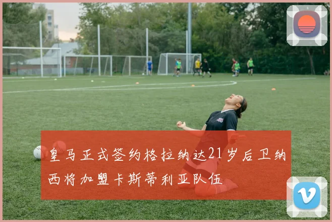 皇马正式签约格拉纳达21岁后卫纳西将加盟卡斯蒂利亚队伍