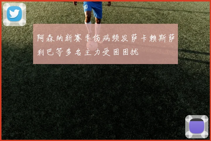 阿森纳新赛季伤病频发萨卡赖斯萨利巴等多名主力受困困扰