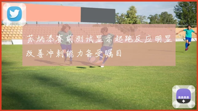 苏炳添赛前测试显示起跑反应明显改善冲刺能力备受瞩目
