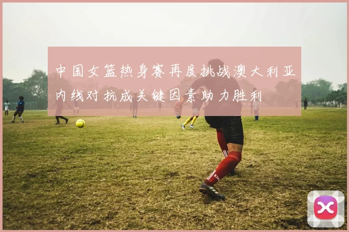 中国女篮热身赛再度挑战澳大利亚内线对抗成关键因素助力胜利