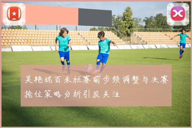 吴艳妮百米栏赛前步频调整与决赛抢位策略分析引发关注