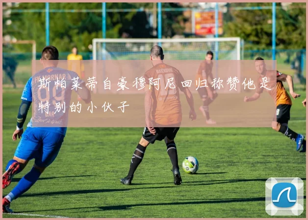 斯帕莱蒂自豪穆阿尼回归称赞他是特别的小伙子