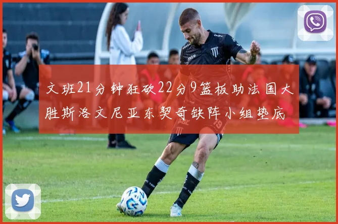 文班21分钟狂砍22分9篮板助法国大胜斯洛文尼亚东契奇缺阵小组垫底