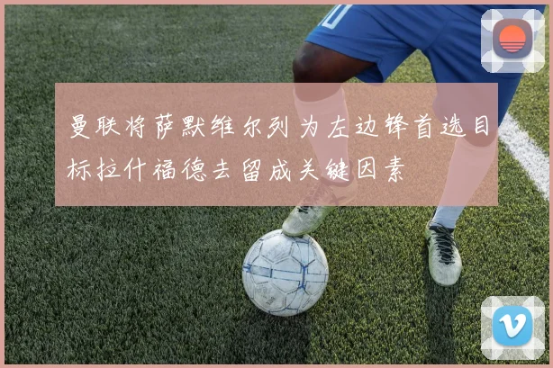 曼联将萨默维尔列为左边锋首选目标拉什福德去留成关键因素