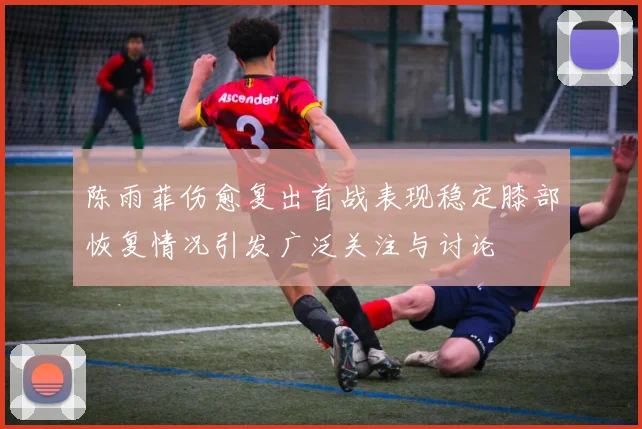 陈雨菲伤愈复出首战表现稳定膝部恢复情况引发广泛关注与讨论